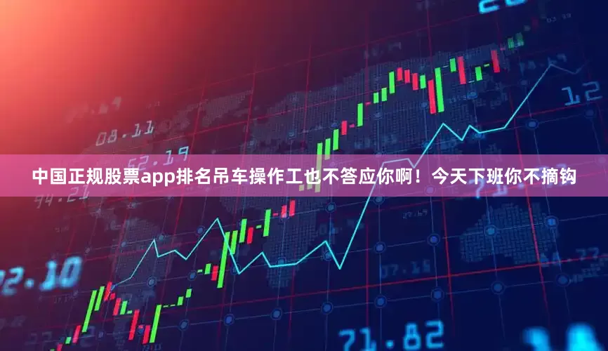 中国正规股票app排名吊车操作工也不答应你啊！今天下班你不摘钩