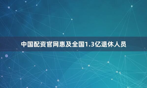 中国配资官网惠及全国1.3亿退休人员