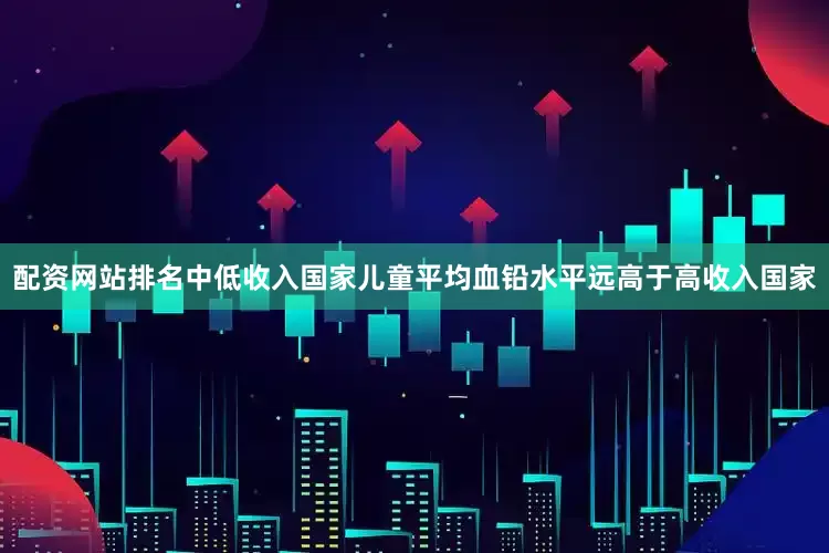 配资网站排名中低收入国家儿童平均血铅水平远高于高收入国家