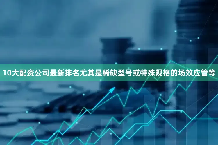 10大配资公司最新排名尤其是稀缺型号或特殊规格的场效应管等