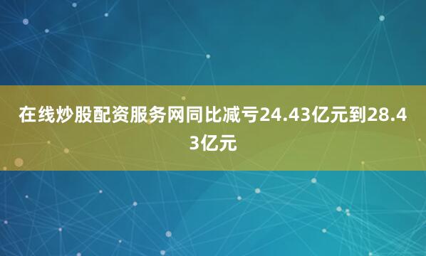在线炒股配资服务网同比减亏24.43亿元到28.43亿元