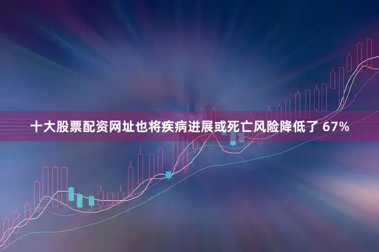 十大股票配资网址也将疾病进展或死亡风险降低了 67%