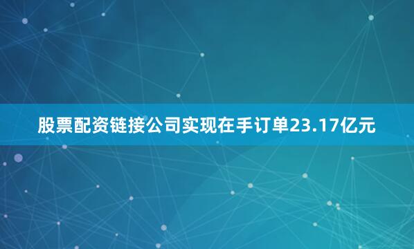 股票配资链接公司实现在手订单23.17亿元