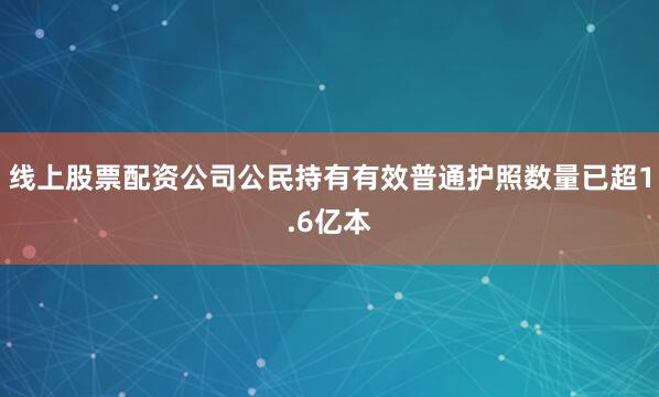 线上股票配资公司公民持有有效普通护照数量已超1.6亿本