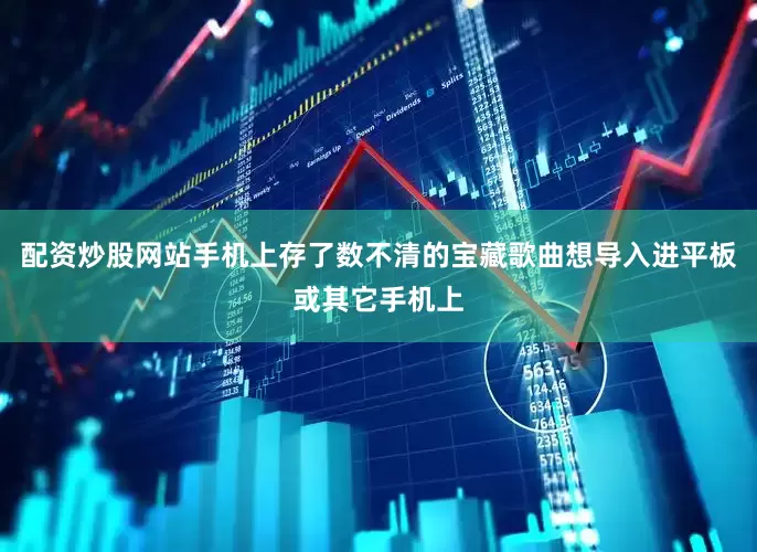 配资炒股网站手机上存了数不清的宝藏歌曲想导入进平板或其它手机上