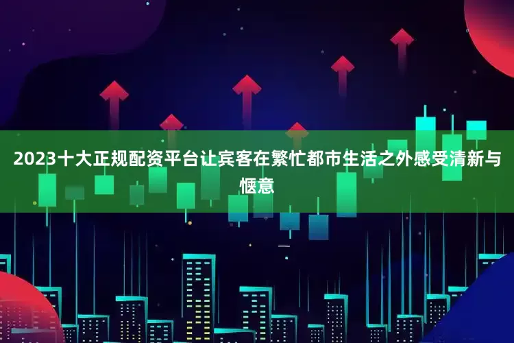 2023十大正规配资平台让宾客在繁忙都市生活之外感受清新与惬意