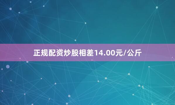 正规配资炒股相差14.00元/公斤
