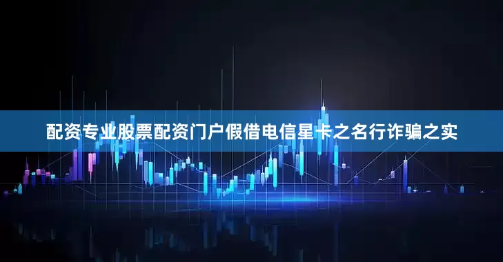 配资专业股票配资门户假借电信星卡之名行诈骗之实