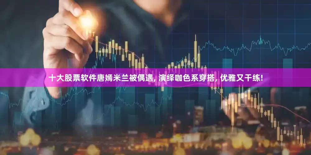 十大股票软件唐嫣米兰被偶遇, 演绎咖色系穿搭, 优雅又干练!