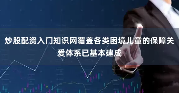 炒股配资入门知识网覆盖各类困境儿童的保障关爱体系已基本建成