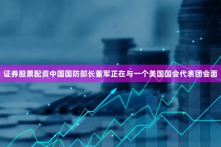 证券股票配资中国国防部长董军正在与一个美国国会代表团会面